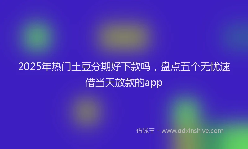 2025年热门土豆分期好下款吗，盘点五个无忧速借当天放款的app