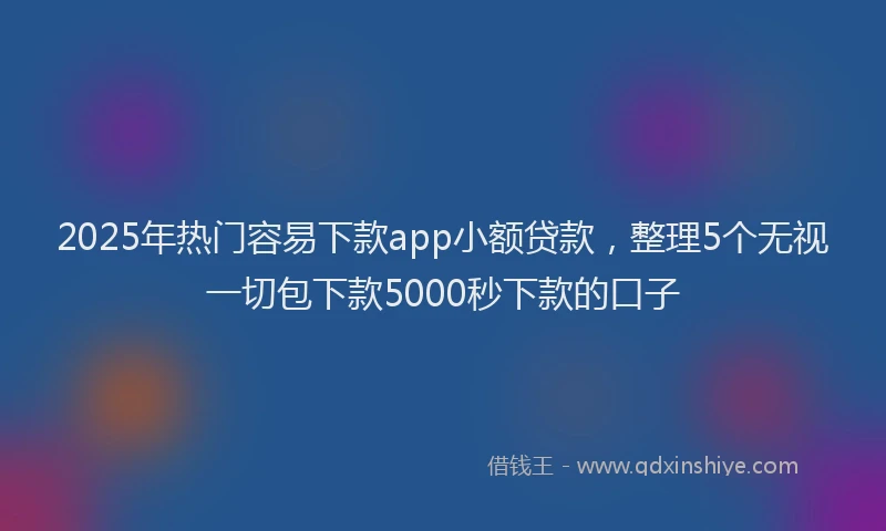 2025年热门容易下款app小额贷款，整理5个无视一切包下款5000秒下款的口子