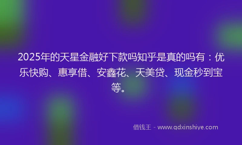 2025年的天星金融好下款吗知乎是真的吗有：优乐快购、惠享借、安鑫花、天美贷、现金秒到宝等。