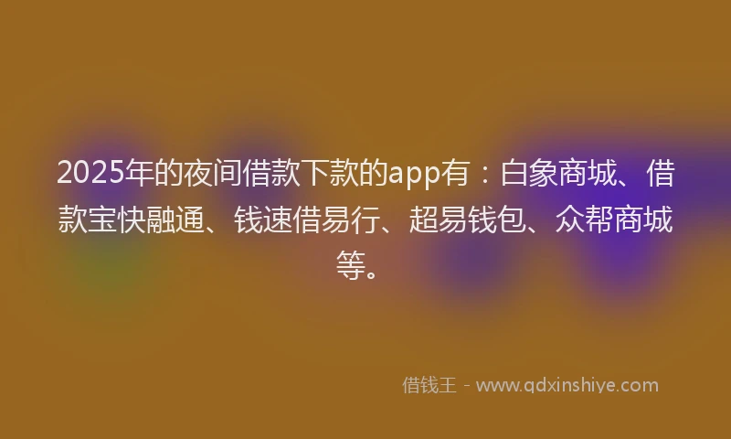 2025年的夜间借款下款的app有：白象商城、借款宝快融通、钱速借易行、超易钱包、众帮商城等。