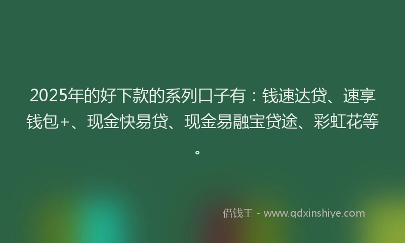 2025年的好下款的系列口子有：钱速达贷、速享钱包+、现金快易贷、现金易融宝贷途、彩虹花等。