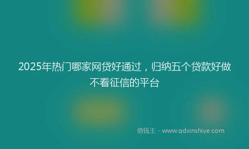 2025年热门哪家网贷好通过，归纳五个贷款好做不看征信的平台