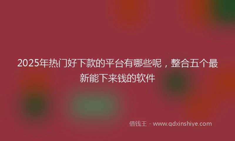2025年热门好下款的平台有哪些呢，整合五个最新能下来钱的软件