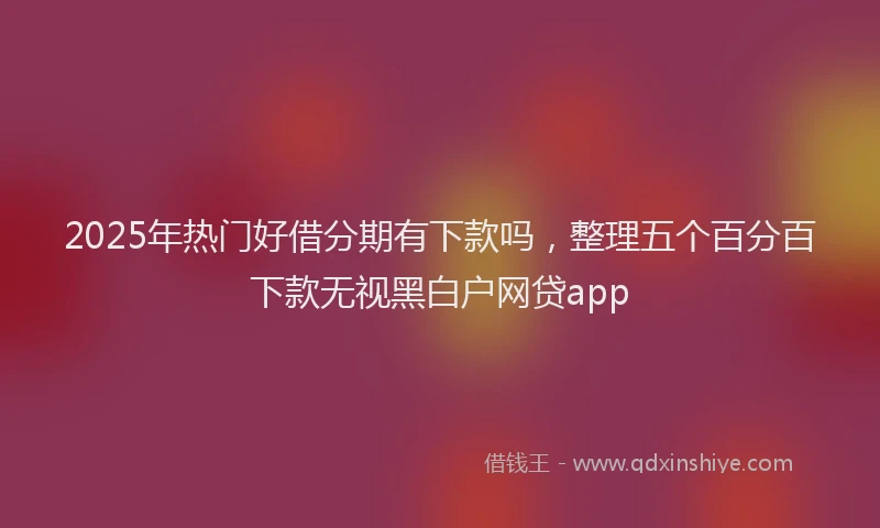 2025年热门好借分期有下款吗，整理五个百分百下款无视黑白户网贷app