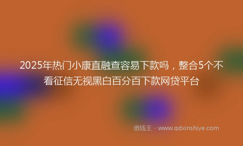 2025年热门小康直融查容易下款吗，整合5个不看征信无视黑白百分百下款网贷平台