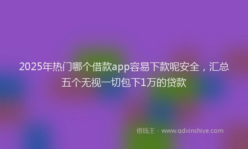 2025年热门哪个借款app容易下款呢安全，汇总五个无视一切包下1万的贷款