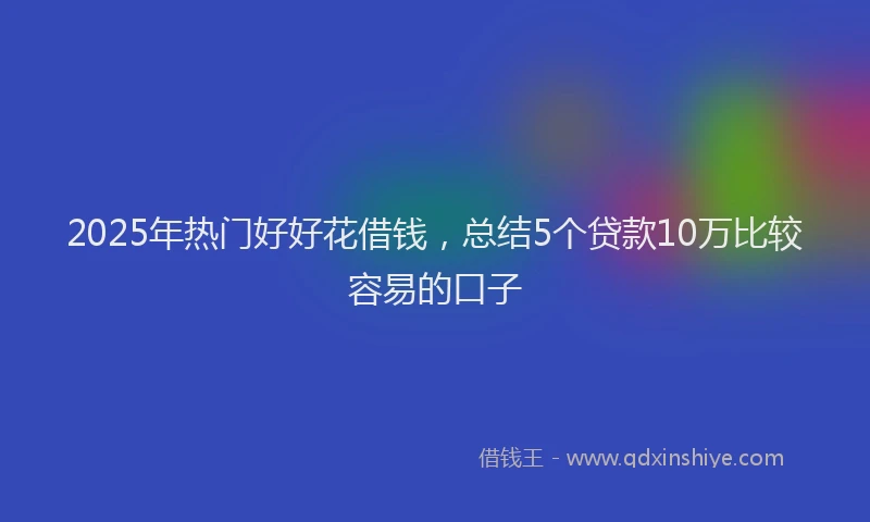 2025年热门好好花借钱，总结5个贷款10万比较容易的口子