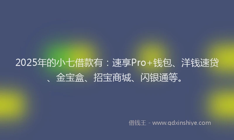 2025年的小七借款有：速享Pro+钱包、洋钱速贷、金宝盒、招宝商城、闪银通等。
