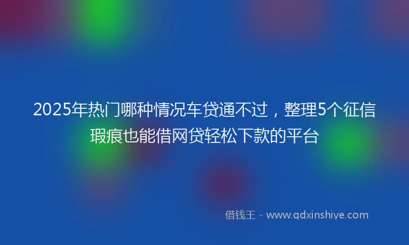 2025年热门哪种情况车贷通不过，整理5个征信瑕疵也能借网贷轻松下款的平台