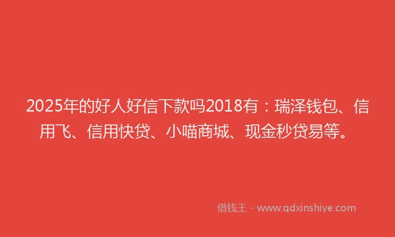2025年的好人好信下款吗2018有：瑞泽钱包、信用飞、信用快贷、小喵商城、现金秒贷易等。