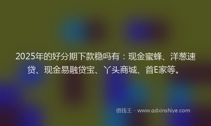 2025年的好分期下款稳吗有：现金蜜蜂、洋葱速贷、现金易融贷宝、丫头商城、首E家等。