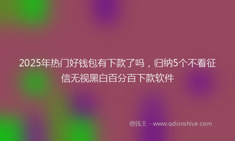 2025年热门好钱包有下款了吗，归纳5个不看征信无视黑白百分百下款软件