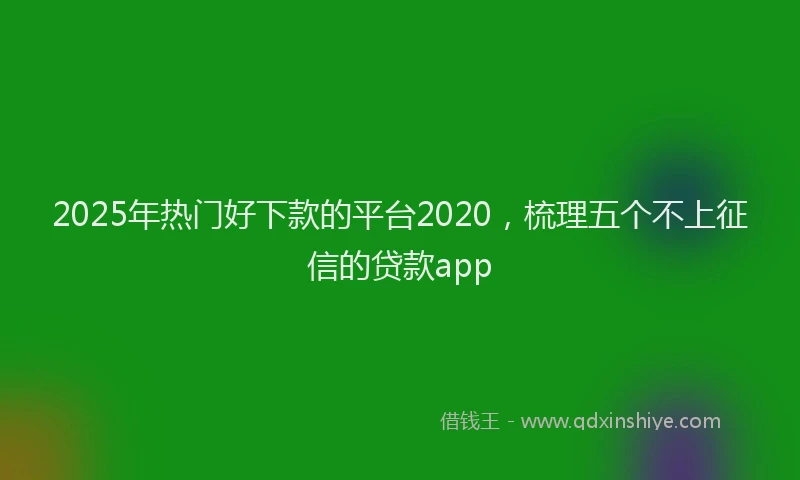2025年热门好下款的平台2020，梳理五个不上征信的贷款app