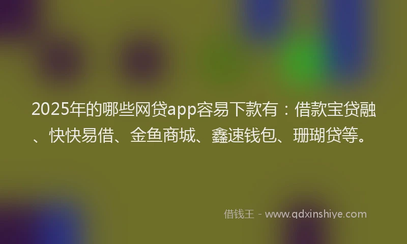 2025年的哪些网贷app容易下款有：借款宝贷融、快快易借、金鱼商城、鑫速钱包、珊瑚贷等。