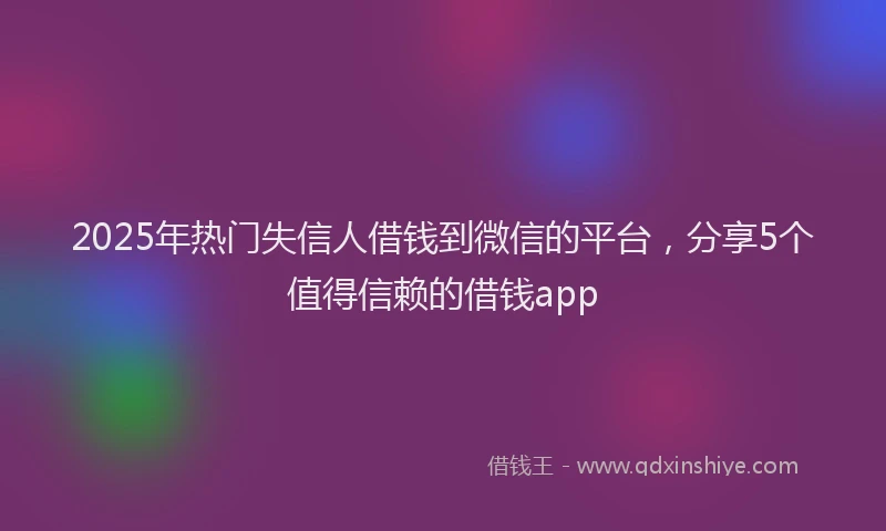 2025年热门失信人借钱到微信的平台，分享5个值得信赖的借钱app
