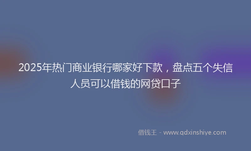 2025年热门商业银行哪家好下款，盘点五个失信人员可以借钱的网贷口子
