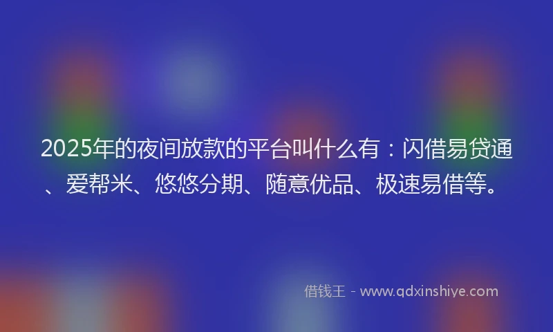 2025年的夜间放款的平台叫什么有：闪借易贷通、爱帮米、悠悠分期、随意优品、极速易借等。