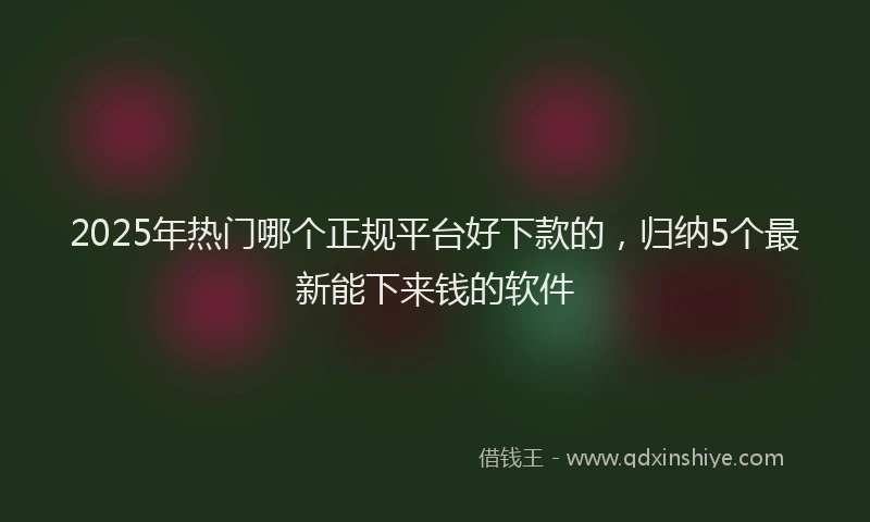 2025年热门哪个正规平台好下款的，归纳5个最新能下来钱的软件