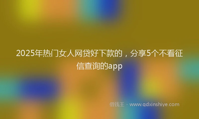 2025年热门女人网贷好下款的，分享5个不看征信查询的app