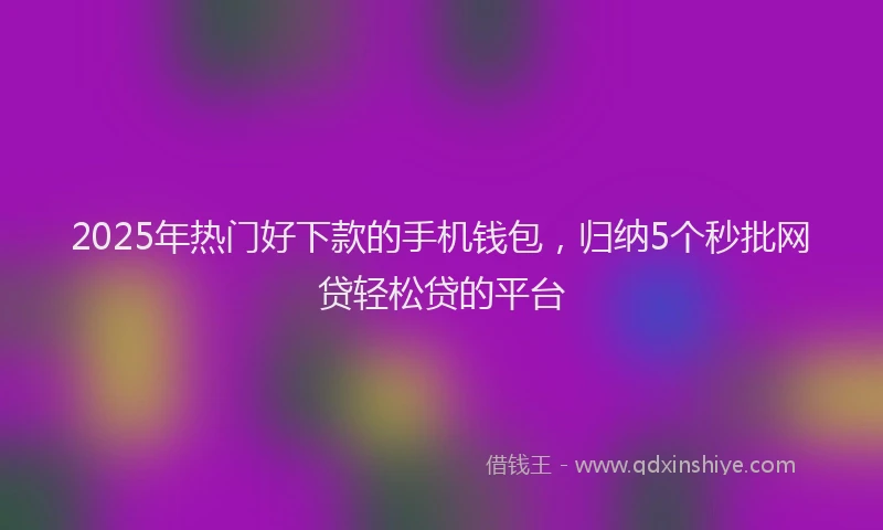 2025年热门好下款的手机钱包，归纳5个秒批网贷轻松贷的平台