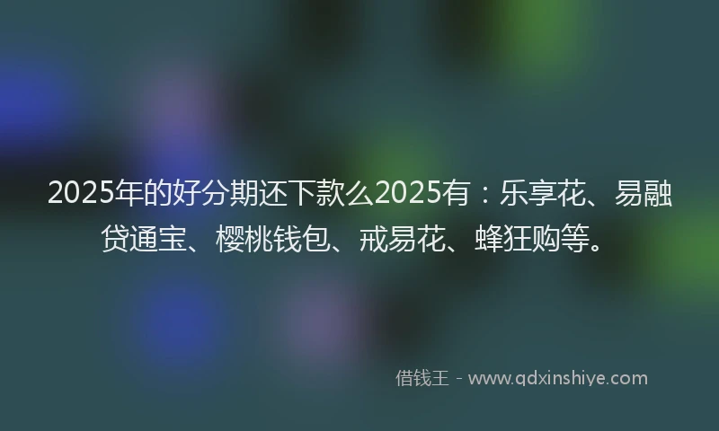 2025年的好分期还下款么2025有：乐享花、易融贷通宝、樱桃钱包、戒易花、蜂狂购等。