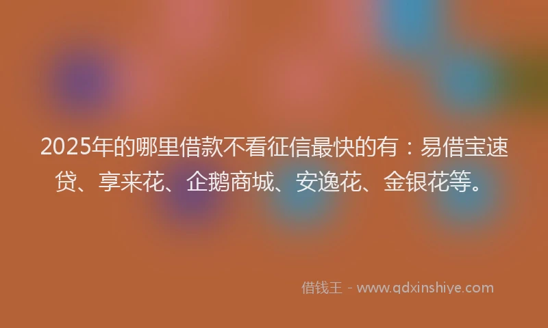 2025年的哪里借款不看征信最快的有：易借宝速贷、享来花、企鹅商城、安逸花、金银花等。