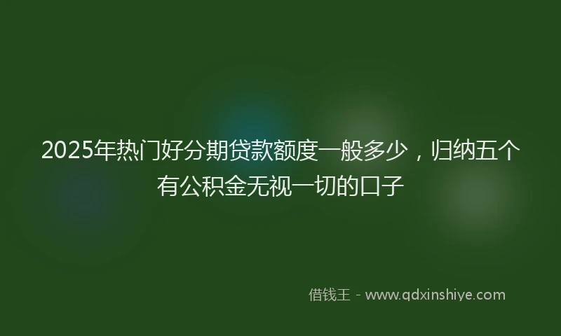 2025年热门好分期贷款额度一般多少，归纳五个有公积金无视一切的口子