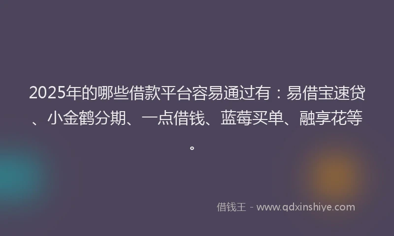 2025年的哪些借款平台容易通过有：易借宝速贷、小金鹤分期、一点借钱、蓝莓买单、融享花等。