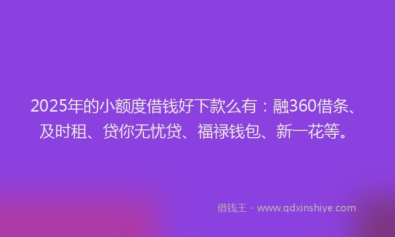 2025年的小额度借钱好下款么有：融360借条、及时租、贷你无忧贷、福禄钱包、新一花等。