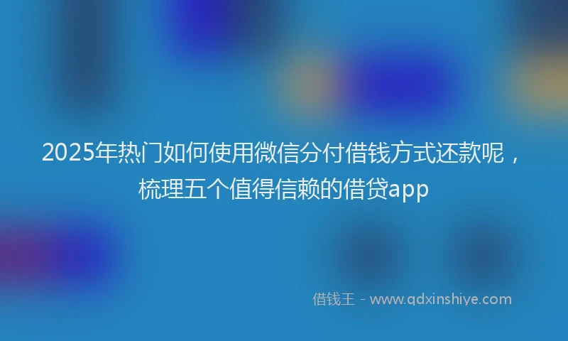 2025年热门如何使用微信分付借钱方式还款呢，梳理五个值得信赖的借贷app