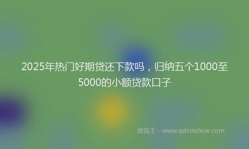 2025年热门好期贷还下款吗，归纳五个1000至5000的小额贷款口子
