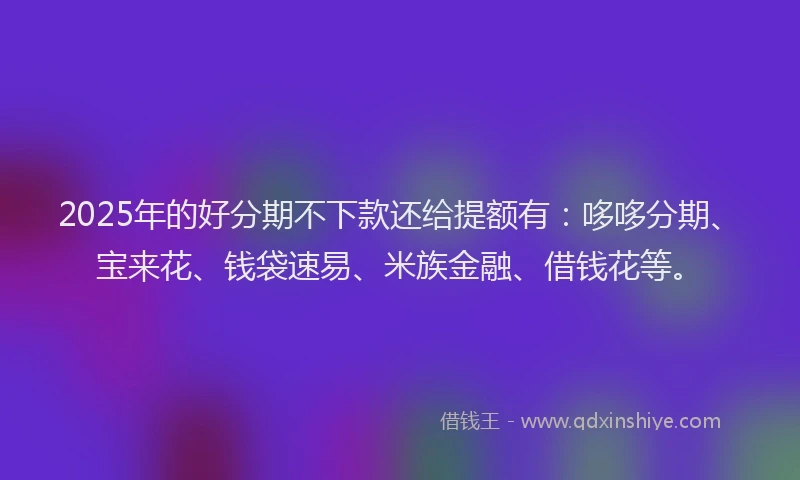 2025年的好分期不下款还给提额有：哆哆分期、宝来花、钱袋速易、米族金融、借钱花等。