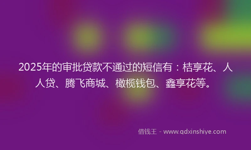 2025年的审批贷款不通过的短信有：桔享花、人人贷、腾飞商城、橄榄钱包、鑫享花等。