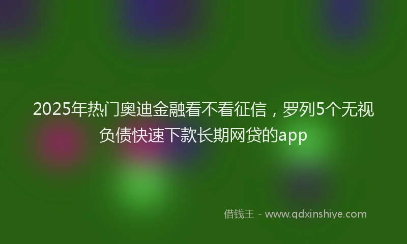 2025年热门奥迪金融看不看征信，罗列5个无视负债快速下款长期网贷的app