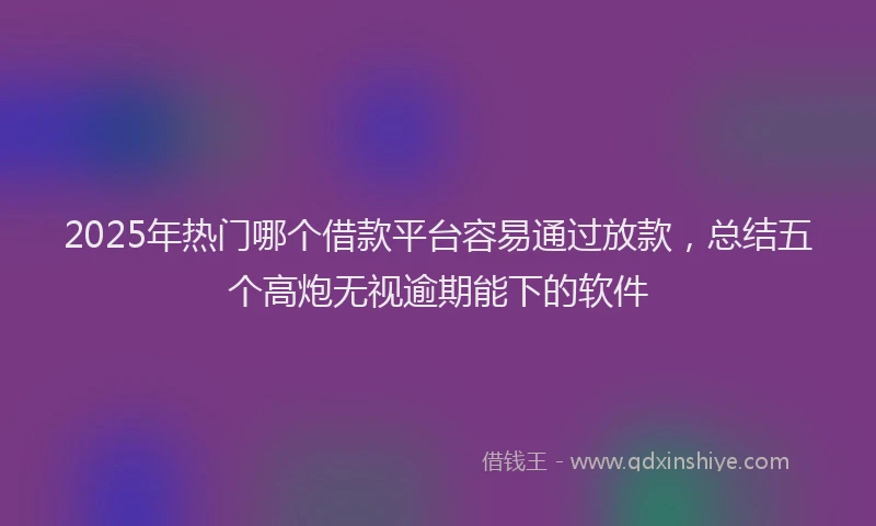 2025年热门哪个借款平台容易通过放款，总结五个高炮无视逾期能下的软件