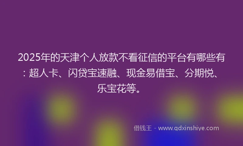 2025年的天津个人放款不看征信的平台有哪些有：超人卡、闪贷宝速融、现金易借宝、分期悦、乐宝花等。