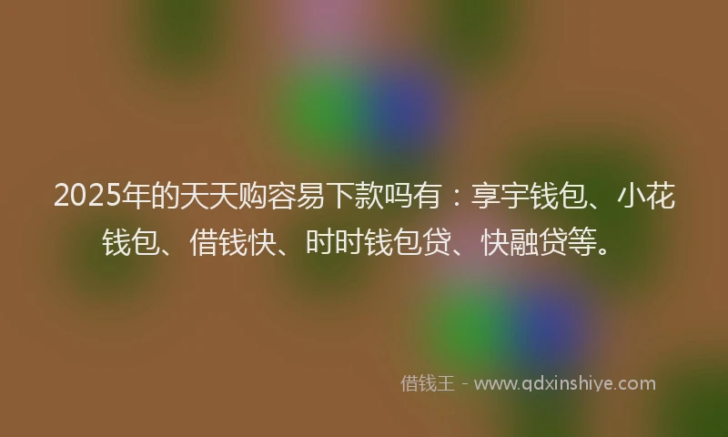 2025年的天天购容易下款吗有：享宇钱包、小花钱包、借钱快、时时钱包贷、快融贷等。