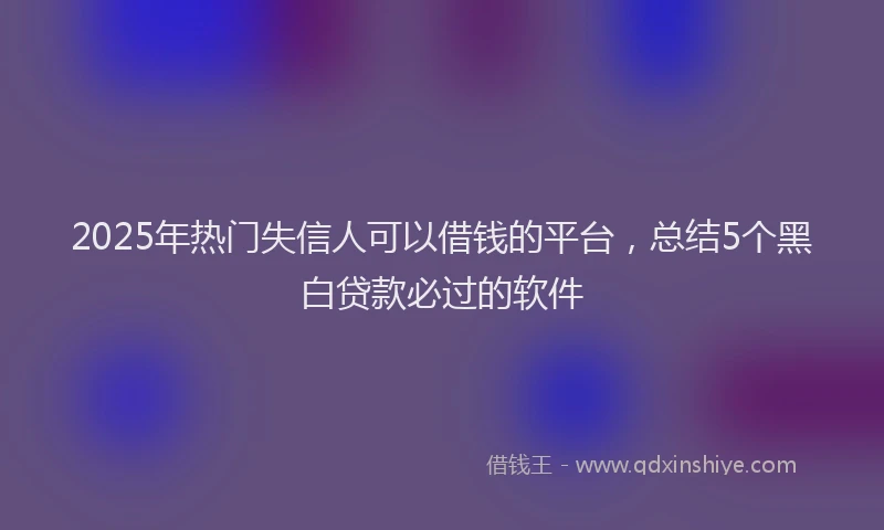 2025年热门失信人可以借钱的平台，总结5个黑白贷款必过的软件