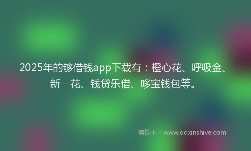 2025年的够借钱app下载有：橙心花、呼吸金、新一花、钱贷乐借、哆宝钱包等。