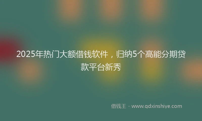 2025年热门大额借钱软件，归纳5个高能分期贷款平台新秀