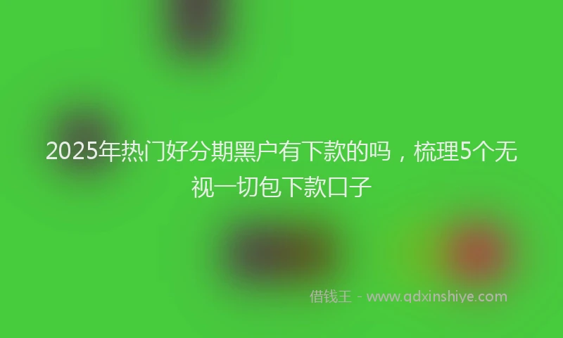 2025年热门好分期黑户有下款的吗，梳理5个无视一切包下款口子