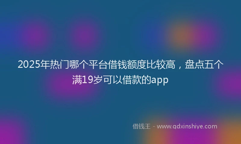 2025年热门哪个平台借钱额度比较高，盘点五个满19岁可以借款的app