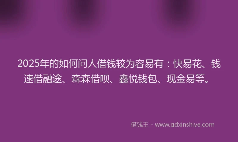 2025年的如何问人借钱较为容易有：快易花、钱速借融途、森森借呗、鑫悦钱包、现金易等。