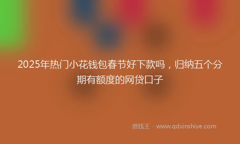 2025年热门小花钱包春节好下款吗，归纳五个分期有额度的网贷口子