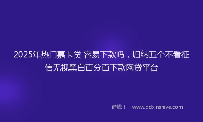 2025年热门嘉卡贷 容易下款吗，归纳五个不看征信无视黑白百分百下款网贷平台