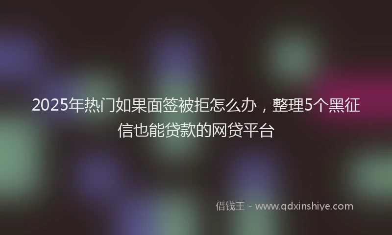 2025年热门如果面签被拒怎么办，整理5个黑征信也能贷款的网贷平台