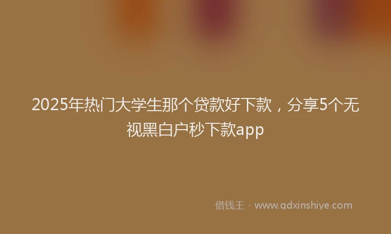 2025年热门大学生那个贷款好下款，分享5个无视黑白户秒下款app