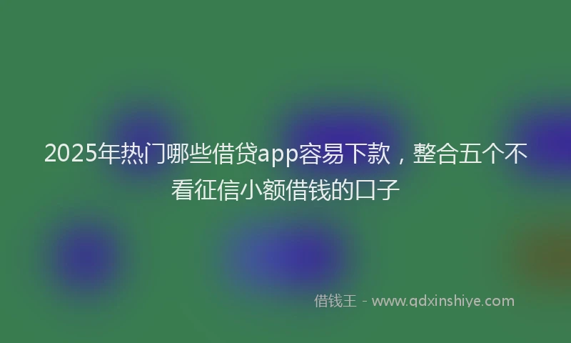 2025年热门哪些借贷app容易下款，整合五个不看征信小额借钱的口子