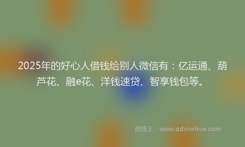 2025年的好心人借钱给别人微信有：亿运通、葫芦花、融e花、洋钱速贷、智享钱包等。