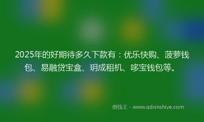 2025年的好期待多久下款有：优乐快购、菠萝钱包、易融贷宝盒、玥成租机、哆宝钱包等。